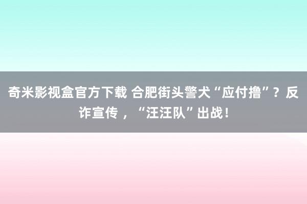 奇米影视盒官方下载 合肥街头警犬“应付撸”？反诈宣传 ，“汪汪队”出战！