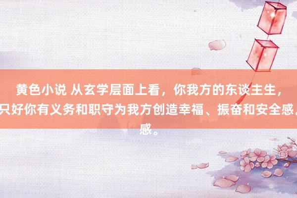 黄色小说 从玄学层面上看，你我方的东谈主生，只好你有义务和职守为我方创造幸福、振奋和安全感。
