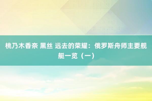 桃乃木香奈 黑丝 远去的荣耀：俄罗斯舟师主要舰艇一览（一）