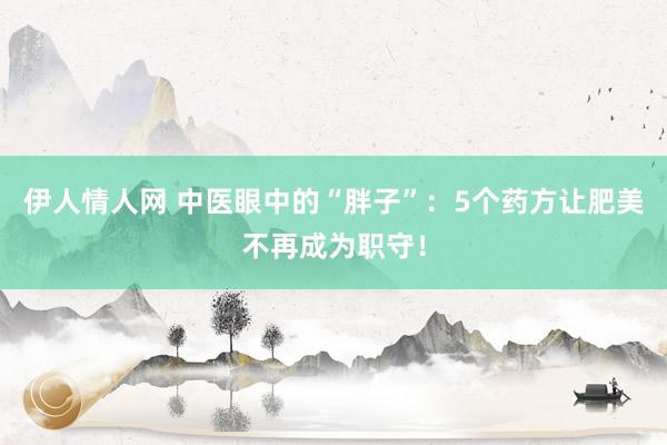 伊人情人网 中医眼中的“胖子”：5个药方让肥美不再成为职守！