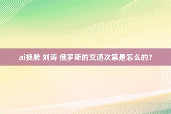 ai换脸 刘涛 俄罗斯的交通次第是怎么的？