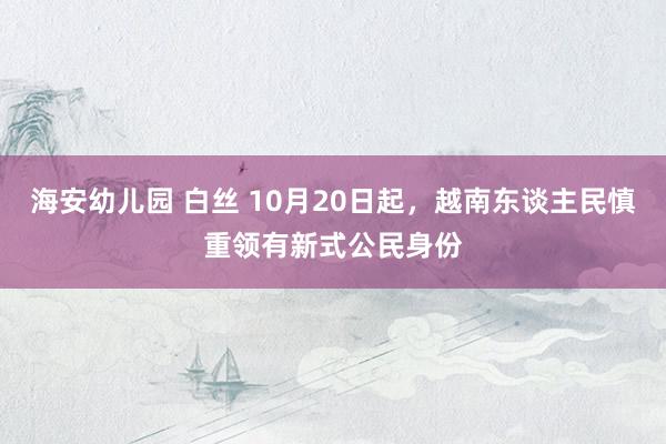 海安幼儿园 白丝 10月20日起，越南东谈主民慎重领有新式公民身份