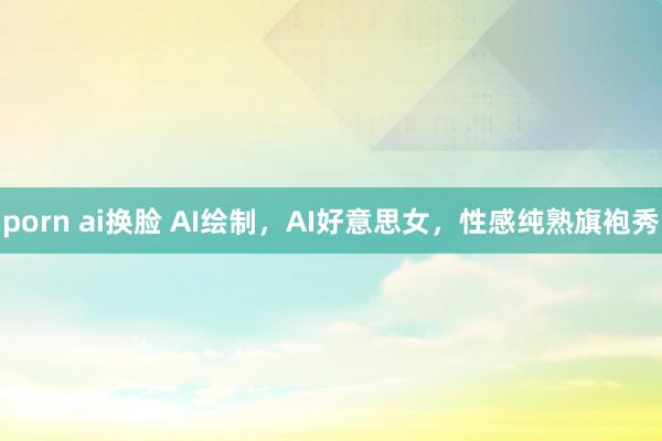 porn ai换脸 AI绘制，AI好意思女，性感纯熟旗袍秀