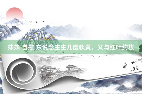 妹妹 自慰 东说念主生几度秋黄，又与红叶约妆