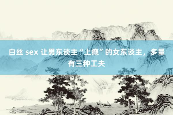 白丝 sex 让男东谈主“上瘾”的女东谈主，多量有三种工夫
