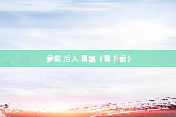 萝莉 后入 胃缓（胃下垂）