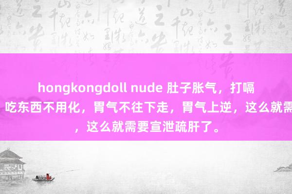 hongkongdoll nude 肚子胀气，打嗝，嗳气，嗳酸，吃东西不用化，胃气不往下走，胃气上逆，这么就需要宣泄疏肝了。