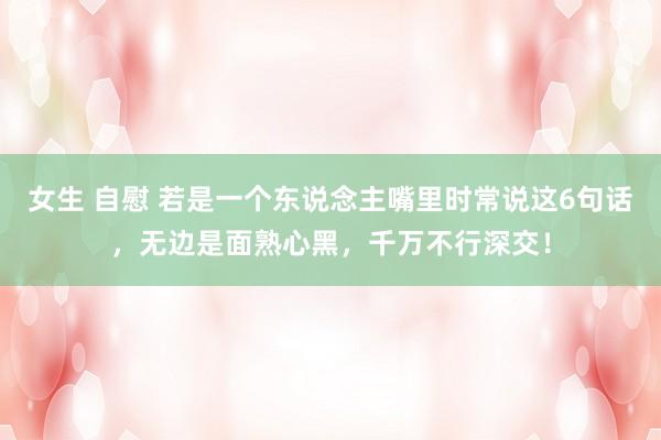 女生 自慰 若是一个东说念主嘴里时常说这6句话，无边是面熟心黑，千万不行深交！