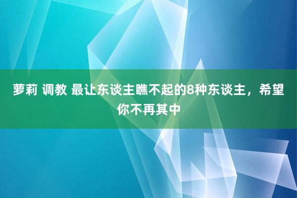 萝莉 调教 最让东谈主瞧不起的8种东谈主，希望你不再其中