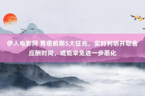 伊人电影网 胃癌前期5大征兆，实时判明并取舍应酬时间，或能幸免进一步恶化
