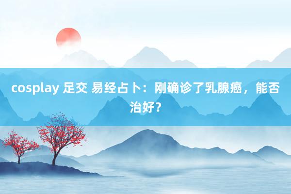 cosplay 足交 易经占卜：刚确诊了乳腺癌，能否治好？