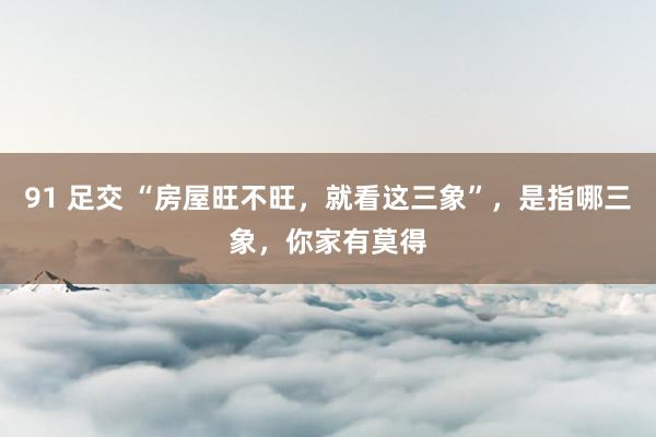 91 足交 “房屋旺不旺，就看这三象”，是指哪三象，你家有莫得