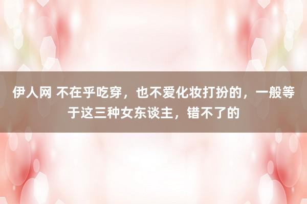 伊人网 不在乎吃穿，也不爱化妆打扮的，一般等于这三种女东谈主，错不了的