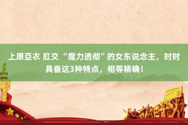上原亞衣 肛交 “魔力透彻”的女东说念主，时时具备这3种特点，相等精确！