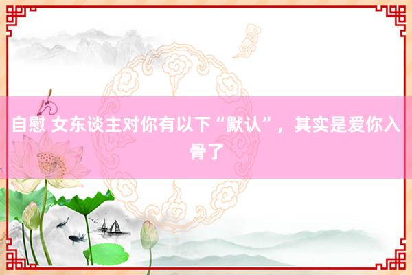 自慰 女东谈主对你有以下“默认”，其实是爱你入骨了