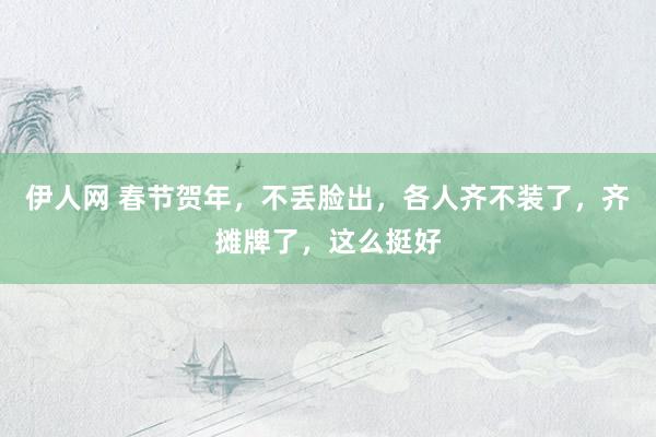 伊人网 春节贺年，不丢脸出，各人齐不装了，齐摊牌了，这么挺好