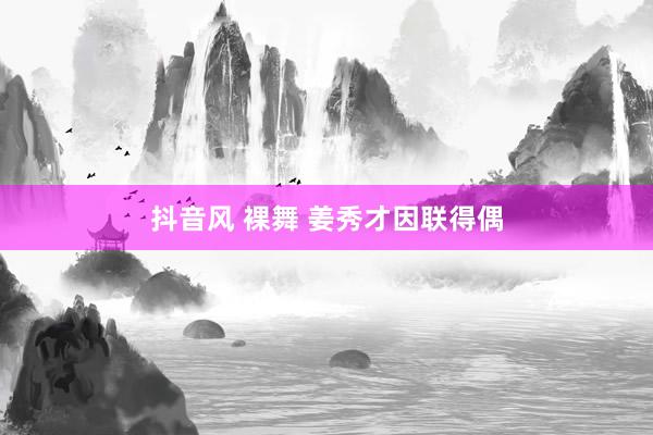 抖音风 裸舞 姜秀才因联得偶