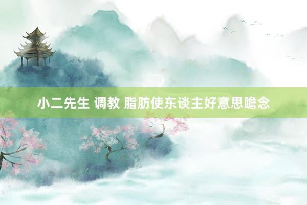 小二先生 调教 脂肪使东谈主好意思瞻念