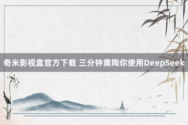 奇米影视盒官方下载 三分钟熏陶你使用DeepSeek