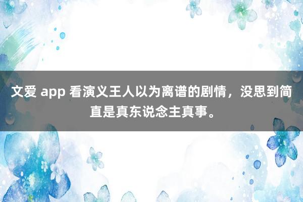 文爱 app 看演义王人以为离谱的剧情，没思到简直是真东说念主真事。